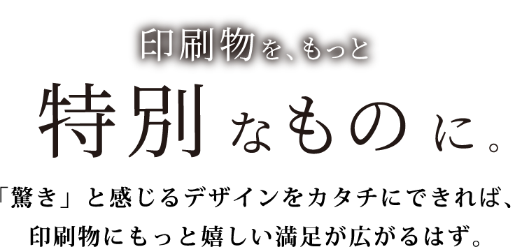 印刷物を、もっと特別なものに。「驚き」と感じるデザインをカタチにできれば、印刷物にもっと嬉しい満足が広がるはず。